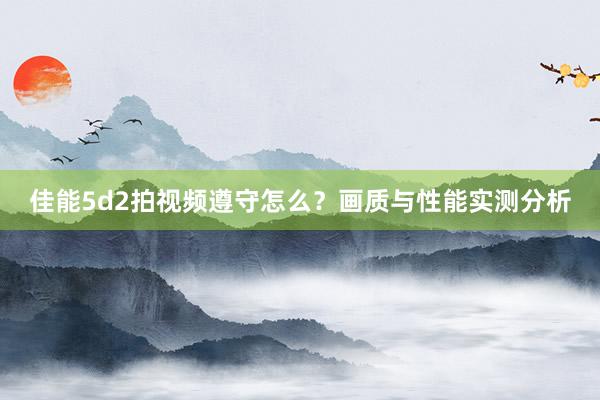 佳能5d2拍视频遵守怎么？画质与性能实测分析