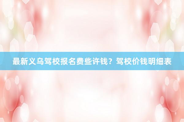 最新义乌驾校报名费些许钱？驾校价钱明细表