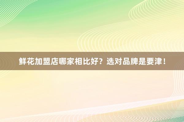 鲜花加盟店哪家相比好？选对品牌是要津！